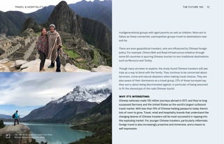 multigenerational groups with aged parents as well as children. More are to
follow as these connected, cosmopolitan groups travel to destinations near
and far.
There are even geopolitical travelers, who are influenced by Chinese foreign
policy. For example, China’s Belt and Road infrastructure initiative through
some 60 countries is spurring Chinese tourism to non-traditional destinations
such as Morocco and Turkey.
Though many are keen to explore, the study found Chinese travelers still see
trips as a way to bond with the family. They continue to be concerned about
terrorism, crime and natural disasters when making travel choices. They are
also aware of their dominance as a travel group: 27% of those surveyed say
they worry about being discriminated against, in particular of being assumed
to fit the stereotype of the rude Chinese tourist.
WHY IT’S INTERESTING:
Chinese nationals made 130 million journeys abroad in 2017, and they’ve long
surpassed Germany and the United States as the world’s largest outbound
travel market. With less than 10% of Chinese holding passports today there’s
lots of room to grow. Travel, retail and hospitality brands that understand the
changing desires of Chinese travelers will be most successful in tapping into
this exploding market. For younger Chinese travelers, particularly millennials,
foreign travel is also increasingly proactive and immersive, and a means to
self-expression.
Top: Wenmin Ou, adventure seeker from China
Bottom: Wenmin Ou and Ethan Wang
THE FUTURE 100TRAVEL & HOSPITALITY 72
 