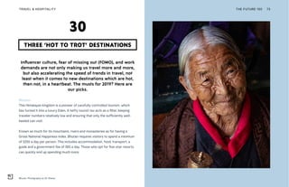 Bhutan. Photography by SC Shekar
THE FUTURE 100TRAVEL & HOSPITALITY 73
Influencer culture, fear of missing out (FOMO), and work
demands are not only making us travel more and more,
but also accelerating the speed of trends in travel, not
least when it comes to new destinations which are hot,
then not, in a heartbeat. The musts for 2019? Here are
our picks.
Bhutan
This Himalayan kingdom is a pioneer of carefully controlled tourism, which
has turned it into a luxury Eden. A hefty tourist tax acts as a filter, keeping
traveler numbers relatively low and ensuring that only the sufficiently well-
heeled can visit.
Known as much for its mountains, rivers and monasteries as for having a
Gross National Happiness index, Bhutan requires visitors to spend a minimum
of $250 a day per person. This includes accommodation, food, transport, a
guide and a government fee of $65 a day. Those who opt for five-star resorts
can quickly end up spending much more.
THREE ‘HOT TO TROT’ DESTINATIONS
30
 