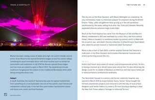 Dark Mofo at Mona
THE FUTURE 100TRAVEL & HOSPITALITY 75
Bhutan has been seeing a wave of sleek ultra-high-net-worth-friendly resorts
arrive. Aman Resorts has opened Amankora lodges across five scenic valleys,
combining its usual minimalist decor with local touches such as herbal hot
stone baths and meditation. In fall 2018 Six Senses opened three lodges,
and two more are slated to open in March 2019. Top experiences include
mushroom foraging and the chance to don traditional Bhutanese attire while
dining among the stone ruins.
Hobart
In south Australia, the island of Tasmania has seen its capital transformed
from something of a rural backwater into one of the world’s most remote and
unexpected cultural hubs. In the last few years Hobart has become a place
with buzzy arts, music and food festivals.
The city sits on the River Derwent, with Mount Wellington as a backdrop. Its
very remoteness made it a notorious outpost for prisoners during the British
Empire. Today, cafés and galleries have sprung up in the old sandstone
warehouses by the water, selling local wine, tea, fruits and cheeses. Recently
expanded wharves welcome large cruise ships.
Much of the fresh impetus has come from the Museum of Old and New Art
(Mona), established in 2011 and reachable by a short ferry ride from central
Hobart. Mona is housed in a sandstone bunker by a winery and it is filled with
the eccentric sex- and death-themed collection of philanthropist David Walsh,
who called his private museum a “subversive adult Disneyland.”
Mona is also a host of Dark Mofo, a winter solstice festival that features a
nude swim in the River Derwent and includes international musicians and
artists performing around the city.
Tel Aviv
Amid a tech boom and a wave of culinary and entrepreneurial activity, Tel Aviv
is having a moment as a vibrant luxury and cultural hub. It’s also attracting the
design crowd for its wealth of Bauhaus architecture and new luxury hotels set
in restored historic architectural landmarks.
The Vera Hotel, housed in a century-old former maternity hospital, was
opened in March 2018 by Israeli hotelier Danny Tamari. Tamari bought the
formerly abandoned property and restored it with the help of local artists,
designers and textile makers to create a 39-room boutique dwelling in what
the New York Times called a “homage to industrial Tel Aviv.”
 