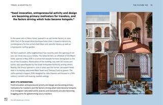 The Jaffa Residences in Tel Aviv
“Food innovation, entrepreneurial activity and design
are becoming primary motivators for travelers, and
the factors driving which hubs become hotspots.”
THE FUTURE 100TRAVEL & HOSPITALITY 76
In the same vein is Fabric Hotel, opened in an old textile factory in June
2018. Part of the Israeli Atlas boutique hotel chain, it boasts interiors by
contemporary Tel Aviv artists Gidi Gilam and Jennifer Absira, as well as
a hydroponic rooftop garden.
Tel Aviv’s seafront Jaffa neighborhood has recently seen the opening of not
one, but three new luxury hotels. The Setai Tel Aviv, an offshoot of the Miami
hotel, opened in May 2018 in a converted seaside fortress dating back to the
era of the Crusaders. Restoration of the building, now with 120 rooms and
suites, was spearheaded by the Israel Antiquities Authority among others.
Nearby, the Drisco opened in June in what was the former Jerusalem Hotel,
that in its heyday welcomed Mark Twain and Thomas Cook as guests. The
Jaffa opened in August 2018, designed by John Pawson and housed in a 19th-
century convent with soaring vaulted ceilings.
WHY IT’S INTERESTING:
Food innovation, entrepreneurial activity and design are becoming primary
motivators for travelers, and the factors driving which hubs become hotspots.
In an Instagram-saturated world, scarcity and exclusivity are also becoming
bragging points for globetrotting luxury travelers
 