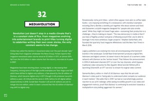 THE FUTURE 100BRANDS & MARKETING 79
Revolution just doesn’t stop in a media climate that’s
in a constant state of flux. From magazines evolving
into entertainment brands to print titles turning digital
to celebrities writing their own cover stories, the only
constant seems to be change.
Forbes has called the decline in newsstand sales over the past decade “epic.”
Citing data from magazine wholesaler the News Group, Forbes reports that
magazine newsstand sales volume stood at $2 billion in 2017, an almost 60%
fall from the $4.9 billion in sales volume that the industry recorded at its peak
in 2007.
Magazines have been shutting down, turning digital, or decreasing their
frequency. Among some of the high-profile examples are Teen Vogue and Self,
which have shifted to digital-only editions, a fate shared by the UK edition of
Glamour, which became digital-only in 2017 (though it still produces two print
editions a year). UK InStyle did the same in 2016, before its UK digital edition
closed entirely in 2018. Condé Nast Traveler’s US and UK editions are set to
merge into one edition, while it’s been rumored that the US edition of Glamour
may shift to digital-only.
MEDIAVOLUTION
32 Paradoxically, niche print titles—which often appear more akin to coffee table
books—are enjoying something of a renaissance, with standout examples
including Cherry Bombe, a lavishly put together title about women and food,
and Gossamer, a stylish magazine designed for “people who also smoke
weed.” While they might not boast huge sales—sustaining their production is a
challenge—they’re making an impact. “The new democracy in media is that if
you have a flagship product and grow a following around that, you’re able to
leverage it into more ambitious, larger projects,” Stephen Satterfield, who
founded the quarterly food magazine Whetstone, told the New York Times in
March 2018.
Legacy publishers are evolving into more all-encompassing entertainment
brands in this landscape. Condé Nast Entertainment produces original film,
television and digital content; its latest move is the launch of a women’s video
network with Glamour as the “anchor brand.” That follows the announcement
in 2018 of dedicated channels (OTT, or over the top channels, which bypass
traditional video networks) for Bon Appétit, Wired and GQ. Refinery29 is
launching Channel29, an OTT service, to stream its original video content.
Samantha Barry, editor-in-chief of US Glamour, says that the aim with
Glamour’s video push is “being able to understand what compels our audience
in each medium.” She adds that in 2018 “we had an overwhelmingly positive
reaction to our print redesign, while seeing incredible growth in our video and
engagement metrics, proof that Glamour is continuing its evolution towards a
multiplatform storytelling juggernaut for women."
 