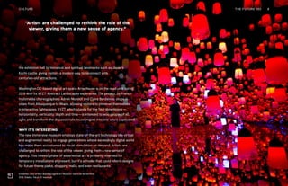 Exhibition view of Mori Building Digital Art Museum: teamLab Borderless,
2018, Odaiba, Tokyo. © teamLab
THE FUTURE 100 8
“Artists are challenged to rethink the role of the
viewer, giving them a new sense of agency.”
the exhibition hall to historical and spiritual landmarks such as Japan’s
Kochi castle, giving visitors a modern way to reconnect with
centuries-old attractions.
Washington DC-based digital art space Artechouse is on the road until spring
2019 with its XYZT: Abstract Landscapes experience. The project, by French
multimedia choreographers Adrien Mondot and Claire Bardainne, stops in
cities from Albuquerque to Miami, allowing visitors to immerse themselves
in interactive lightscapes. XYZT, which stands for the four dimensions—
horizontality, verticality, depth and time—is intended to woo people of all
ages and transform the dispassionate museumgoer into one who’s captivated.
WHY IT’S INTERESTING:
The new immersive museum employs state-of-the-art technology like virtual
and augmented reality to engage generations whose exceedingly digital world
has made them accustomed to visual stimulation on demand. Artists are
challenged to rethink the role of the viewer, giving them a new sense of
agency. This newest phase of experiential art is primarily reserved for
temporary installations at present, but it’s a model that could inform designs
for future theme parks, shopping malls, and even restaurants.
CULTURE
 