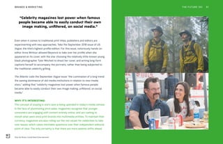 Only the Brave, Condé Nast Entertainment
THE FUTURE 100BRANDS & MARKETING 81
Even when it comes to traditional print titles, publishers and editors are
experimenting with new approaches. Take the September 2018 issue of US
Vogue, the title’s highest-profile edition. For this issue, notoriously hands-on
editor Anna Wintour allowed Beyoncé to take over her profile when she
appeared on its cover, with the star choosing the relatively little-known young,
black photographer Tyler Mitchell to shoot her cover, and writing long-form
captions herself to accompany the portraits, rather than being subjected to
the traditional celebrity grilling.
The Atlantic calls the September Vogue issue “the culmination of a long trend:
the waning dominance of old-media institutions in relation to new-media
stars,” adding that “celebrity magazines lost power when famous people
became able to easily conduct their own image making, unfiltered, on social
media.”
WHY IT’S INTERESTING:
The concept of staying in one’s lane is being upended in today’s media climate.
In the face of plummeting print sales, magazines recognize that younger
consumers are engaging with content entirely online, and are rushing to
morph what were once print brands into multimedia entities. To maintain their
currency, magazines are also rolling out the red carpet for celebrities to take
over issues, which raises inevitable questions over their independent editorial
point of view. The only certainty is that there are more seismic shifts ahead.
“Celebrity magazines lost power when famous
people became able to easily conduct their own
image making, unfiltered, on social media.”
 