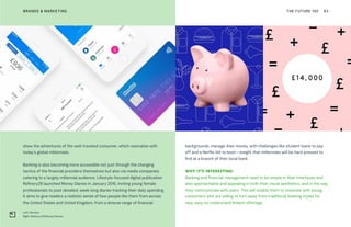 Left: Revolut
Right: Refinery29 Money Diaries
THE FUTURE 100BRANDS & MARKETING 83
backgrounds, manage their money, with challenges like student loans to pay
off and a Netflix bill to boot—insight that millennials will be hard pressed to
find at a branch of their local bank.
WHY IT’S INTERESTING:
Banking and financial management need to be simple in their interfaces and
also approachable and appealing in both their visual aesthetics, and in the way
they communicate with users. This will enable them to resonate with young
consumers who are willing to turn away from traditional banking styles for
new, easy-to-understand fintech offerings.
show the adventures of the well-traveled consumer, which resonates with
today’s global millennials.
Banking is also becoming more accessible not just through the changing
tactics of the financial providers themselves but also via media companies
catering to a largely millennial audience. Lifestyle-focused digital publication
Refinery29 launched Money Diaries in January 2016, inviting young female
professionals to post detailed, week-long diaries tracking their daily spending.
It aims to give readers a realistic sense of how people like them from across
the United States and United Kingdom, from a diverse range of financial
 
