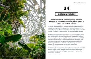 Amazon The Spheres, Seattle
THE FUTURE 100BRANDS & MARKETING 84
Wellness architects are reinvigorating consumer
wellbeing by creatively bringing the healing powers of
nature into the great indoors.
On average, people spend 90% of their time indoors, according to a May 2018
study by marketing research company YouGov for Velux. Companies are well
aware of the stressors of everyday life and are increasingly creating spaces that
can make a difference to their consumers’ and employees’ overall wellbeing.
Retail giant Amazon has a dedicated 4,000-square-foot space of glass domes
at its Seattle headquarters where employees can “think and work differently
surrounded by plants.” Opened early 2018, the space houses more than 40,000
plants and offers employees an alternative to traditional office setups, with
treehouse meeting rooms, floating staircases and walkways by waterfalls.
“Studies suggest that spaces that embrace biophilic design can inspire
creativity and even improve brain function,” says Amazon’s blog.
Amazon is not the first corporation rethinking the workspace. At the end of 2017,
Microsoft created outdoor treehouse conference rooms for its Redmond
campus, and Facebook has a rooftop park for employees at its Menlo Park
headquarters in California.
BIOPHILIA FUTURES
34
 