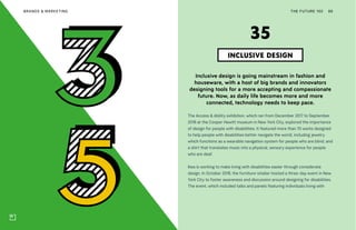 THE FUTURE 100BRANDS & MARKETING 86
Inclusive design is going mainstream in fashion and
houseware, with a host of big brands and innovators
designing tools for a more accepting and compassionate
future. Now, as daily life becomes more and more
connected, technology needs to keep pace.
The Access & Ability exhibition, which ran from December 2017 to September
2018 at the Cooper Hewitt museum in New York City, explored the importance
of design for people with disabilities. It featured more than 70 works designed
to help people with disabilities better navigate the world, including jewelry
which functions as a wearable navigation system for people who are blind, and
a shirt that translates music into a physical, sensory experience for people
who are deaf.
Ikea is working to make living with disabilities easier through considerate
design. In October 2018, the furniture retailer hosted a three-day event in New
York City to foster awareness and discussion around designing for disabilities.
The event, which included talks and panels featuring individuals living with
INCLUSIVE DESIGN
35
 