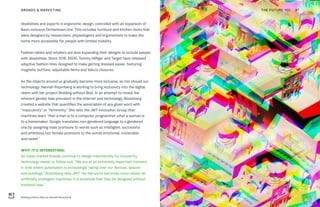 Building without Bias by Hannah Rozenberg
THE FUTURE 100BRANDS & MARKETING 87
disabilities and experts in ergonomic design, coincided with an expansion of
Ikea’s inclusive Omtänksam line. This includes furniture and kitchen items that
were designed by researchers, physiologists and ergonomists to make the
home more accessible for people with limited mobility.
Fashion labels and retailers are also expanding their designs to include people
with disabilities. Since 2016, ASOS, Tommy Hilfiger and Target have released
adaptive fashion lines designed to make getting dressed easier, featuring
magnetic buttons, adjustable hems and Velcro closures.
As the objects around us gradually become more inclusive, so too should our
technology. Hannah Rozenberg is working to bring inclusivity into the digital
realm with her project Building without Bias. In an attempt to reveal the
inherent gender bias prevalent in the internet and technology, Rozenberg
created a website that quantifies the association of any given word with
“masculinity” or “femininity.” She tells the JWT Innovation Group that
machines learn “that a man is to a computer programmer what a woman is
to a homemaker. Google translates non-gendered language to a gendered
one by assigning male pronouns to words such as intelligent, successful
and ambitious but female pronouns to the words emotional, vulnerable
and sweet.”
WHY IT’S INTERESTING:
As mass-market brands continue to design intentionally for inclusivity,
technology needs to follow suit. “We are at an extremely important moment
in time where automation is increasingly taking over our devices, spaces
and buildings,” Rozenberg tells JWT. “As the world becomes more reliant on
artificially intelligent machines, it is essential that they be designed without
insidious bias.”
 