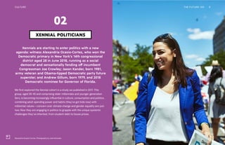 Alexandria Ocasio-Cortez. Photography by José Alvarado
CULTURE THE FUTURE 100 9
Xennials are starting to enter politics with a new
agenda: witness Alexandria Ocasio-Cortez, who won the
Democratic primary in New York’s 14th congressional
district aged 28 in June 2018, running as a social
democrat and sensationally fending off incumbent
Congressman Joe Crowley; Jason Kander, born 1981,
army veteran and Obama-tipped Democratic party future
superstar; and Andrew Gillum, born 1979, and 2018
Democratic nominee for Governor of Florida.
We first explored the Xennial cohort in a study we published in 2017. This
group, aged 30-45 and comprising older millennials and younger generation
Xers, is becoming increasingly influential in culture, consumption and politics,
combining adult spending power and habits (they’ve got kids now) with
millennial values—concern over climate change and gender equality are just
two. Now they are engaging in politics to grapple with the unique systemic
challenges they’ve inherited, from student debt to house prices.
XENNIAL POLITICIANS
02
 
