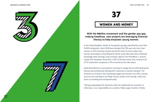 THE FUTURE 100BRANDS & MARKETING 91
With the #MeToo movement and the gender pay gap
making headlines, new projects are leveraging financial
literacy to help empower young women.
In the United Kingdom, details of the gender pay gap submitted by more than
10,000 companies in April 2018 have revealed that 78% pay men more than
women. In 2017, American women earned 82 cents for every dollar men
earned, according to a Pew Research Center study. Men also have a financial
advantage when starting a new company: figures from PitchBook, a venture
capital (VC) database, found that in 2017 all-female teams only received 2.2%
of VC investment compared to 79% received by all-male teams.
Dolla Dolla World is a new platform working to change this by offering financial
literacy and professional development resources to women and girls. The
initiative is currently in the fundraising stages and the plan is to offer courses,
lectures and coaching on all things money-related, from savings, credit and
loans to investing and entrepreneurship.
“Giving young people the necessary skills for independence, economic or
otherwise, is our responsibility as a society,” Molly Logan, founder of Dolla
WOMEN AND MONEY
37
 