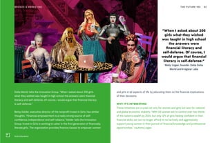 Dolla Dolla World
THE FUTURE 100BRANDS & MARKETING 92
Dolla World, tells the Innovation Group. “When I asked about 200 girls
what they wished was taught in high school the answers were financial
literacy and self-defense. Of course, I would argue that financial literacy
is self-defense.”
Betsy Kelder, executive director of the nonprofit Invest in Girls, has similar
thoughts. “Financial empowerment is a really strong source of self-
confidence, independence and self-reliance,” Kelder tells the Innovation
Group. Invest in Girls is working to usher in the first generation of financially
literate girls. The organization provides finance classes to empower women
and girls in all aspects of life by educating them on the financial implications
of their decisions.
WHY IT’S INTERESTING:
These initiatives are crucial not only for women and girls but also for national
and global economic stability. “With US women set to control over two thirds
of the nation’s wealth by 2020, but only 12% of girls feeling confident in their
financial skills, we can no longer afford to not actively and aggressively
support young women in their pursuit of financial knowledge and professional
opportunities,” cautions Logan.
“When I asked about 200
girls what they wished
was taught in high school
the answers were
financial literacy and
self-defense. Of course, I
would argue that financial
literacy is self-defense.”
Molly Logan, founder, Dolla Dolla
World and Irregular Labs
 
