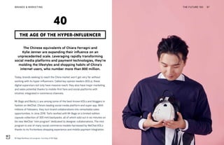 Mr Bags BaoShop mini program. Courtesy of Mr Bags
THE FUTURE 100BRANDS & MARKETING 97
The Chinese equivalents of Chiara Ferragni and
Kylie Jenner are expanding their influence on an
unprecedented scale. Leveraging rapidly transforming
social media platforms and payment technologies, they’re
molding the lifestyles and shopping habits of China’s
internet users, who number more than 800 million.
Today, brands seeking to reach the China market won’t get very far without
working with its hyper-influencers. Called key opinion leaders (KOLs), these
digital superstars not only have massive reach, they also have major marketing
and sales potential thanks to mobile-first fans and social platforms with
intuitive, integrated e-commerce channels.
Mr Bags and Becky Li are among some of the best-known KOLs and bloggers in
fashion on WeChat, China’s leading social media platform and super app. With
millions of followers, they turn brand collaborations into remarkable sales
opportunities. In June 2018, Tod’s worked with Mr Bags on a limited-edition
capsule collection of 300 mini backpacks, all of which sold out in six minutes on
his new WeChat “mini program” dedicated to designer collaborations. The mini
program is one of many social commerce models harnessed by WeChat KOLs
thanks to its frictionless shopping experience and mobile payment integration.
THE AGE OF THE HYPER-INFLUENCER
40
 