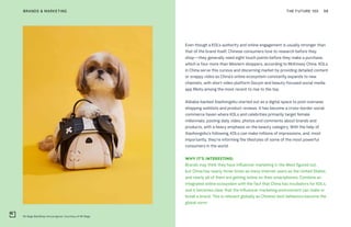 Mr Bags BaoShop mini program. Courtesy of Mr Bags
THE FUTURE 100BRANDS & MARKETING 98
Even though a KOL’s authority and online engagement is usually stronger than
that of the brand itself, Chinese consumers love to research before they
shop—they generally need eight touch points before they make a purchase,
which is four more than Western shoppers, according to McKinsey China. KOLs
in China serve this curious and discerning market by providing detailed content
or snappy video as China’s online ecosystem constantly expands to new
channels, with short video platform Douyin and beauty-focused social media
app Meitu among the most recent to rise to the top.
Alibaba-backed Xiaohongshu started out as a digital space to post overseas
shopping wishlists and product reviews. It has become a cross-border social
commerce haven where KOLs and celebrities primarily target female
millennials, posting daily video, photos and comments about brands and
products, with a heavy emphasis on the beauty category. With the help of
Xiaohongshu’s following, KOLs can make millions of impressions, and, most
importantly, they’re informing the lifestyles of some of the most powerful
consumers in the world.
WHY IT’S INTERESTING:
Brands may think they have influencer marketing in the West figured out,
but China has nearly three times as many internet users as the United States,
and nearly all of them are getting online on their smartphones. Combine an
integrated online ecosystem with the fact that China has incubators for KOLs,
and it becomes clear that the influencer marketing environment can make or
break a brand. This is relevant globally as Chinese tech behaviors become the
global norm.
 