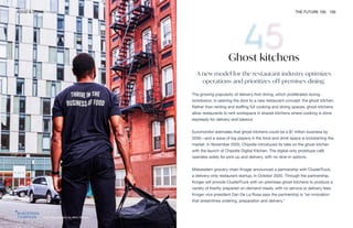 Zuul. Photography by Nico Shinco
FOOD & DRINK THE FUTURE 100 100
Ghost kitchens
A new model for the restaurant industry optimizes
operations and prioritizes off-premises dining.
The growing popularity of delivery-first dining, which proliferated during
lockdowns, is opening the door to a new restaurant concept: the ghost kitchen.
Rather than renting and staffing full cooking and dining spaces, ghost kitchens
allow restaurants to rent workspace in shared kitchens where cooking is done
expressly for delivery and takeout.
Euromonitor estimates that ghost kitchens could be a $1 trillion business by
2030—and a wave of big players in the food and drink space is kickstarting the
market. In November 2020, Chipotle introduced its take on the ghost kitchen
with the launch of Chipotle Digital Kitchen. The digital-only prototype café
operates solely for pick-up and delivery, with no dine-in options.
Midwestern grocery chain Kroger announced a partnership with ClusterTruck,
a delivery-only restaurant startup, in October 2020. Through the partnership,
Kroger will provide ClusterTruck with on-premises ghost kitchens to produce a
variety of freshly prepared on-demand meals, with no service or delivery fees.
Kroger vice president Dan De La Rosa says the partnership is “an innovation
that streamlines ordering, preparation and delivery.”
 