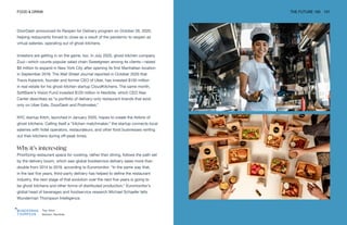 Top: Kitch
Bottom: Nextbite
FOOD & DRINK THE FUTURE 100 101
DoorDash announced its Reopen for Delivery program on October 26, 2020,
helping restaurants forced to close as a result of the pandemic to reopen as
virtual eateries, operating out of ghost kitchens.
Investors are getting in on the game, too. In July 2020, ghost kitchen company
Zuul—which counts popular salad chain Sweetgreen among its clients—raised
$9 million to expand in New York City after opening its first Manhattan location
in September 2019. The Wall Street Journal reported in October 2020 that
Travis Kalanick, founder and former CEO of Uber, has invested $130 million
in real estate for his ghost kitchen startup CloudKitchens. The same month,
SoftBank’s Vision Fund invested $120 million in Nextbite, which CEO Alex
Canter describes as “a portfolio of delivery-only restaurant brands that exist
only on Uber Eats, DoorDash and Postmates.”
NYC startup Kitch, launched in January 2020, hopes to create the Airbnb of
ghost kitchens. Calling itself a “kitchen matchmaker,” the startup connects local
eateries with hotel operators, restaurateurs, and other food businesses renting
out their kitchens during off-peak times.
Why it’s interesting
Prioritizing restaurant space for cooking, rather than dining, follows the path set
by the delivery boom, which saw global foodservice delivery sales more than
double from 2014 to 2019, according to Euromonitor. “In the same way that,
in the last five years, third-party delivery has helped to define the restaurant
industry, the next stage of that evolution over the next five years is going to
be ghost kitchens and other forms of distributed production,” Euromonitor’s
global head of beverages and foodservice research Michael Schaefer tells
Wunderman Thompson Intelligence.
 