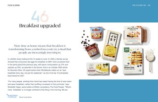 Whole Foods Market
FOOD & DRINK THE FUTURE 100 103
Breakfast upgraded
More time at home means that breakfast is
transforming from a rushed necessity to a ritual that
people are increasingly investing in.
In a British study looking at the 12 weeks to June 14, 2020, a Kantar survey
showed that consumers ate eggs for breakfast on 68% more occasions than
in the same period the previous year, with bacon consumption up 21% and
pastries up 25%, as reported in the Grocer. And in an October 2020 article
for Business Wire, US supermarket chain Wholefoods called out an “epic
breakfast every day, not just for weekends,” as one of its top 10 anticipated
food trends for 2021.
“For many people, working from home has meant having the time to slow down
and savor breakfast—rather than scoffing a croissant on the commute,” says
Shokofeh Hejazi, senior editor at British consultancy The Food People. “What’s
more, ‘breakfast’ is no longer confined to first thing in the morning. We are
 