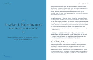 FOOD & DRINK THE FUTURE 100 104
seeing traditional breakfast items, like filled croissants or breakfast burritos,
being enjoyed throughout the day.” Hejazi notes the influence of global cuisine
on Western breakfasts, with the popularity of dishes such as Japanese egg
sandos, Malaysian kaya toast, and Mexican breakfast tacos on the rise,
alongside “toast 2.0—plain white toast swapped out for homemade sourdough,
artisan butter and seasonal jam.”
Bianca Bridges, author of Breakfast London: Where Real Londoners Eat, says
that, alongside the impact of global lockdowns, “breakfast in general is a meal
that has been growing in popularity, due to people prioritizing socializing to start
their day instead of end with it, as well as a love of breakfast food items.” She
explains that an increased number of restaurants and cafés releasing breakfast
and brunch-themed cookbooks has also led more people to create more
elaborate breakfasts at home. “Lockdown has provided people with the time
to do this,” she says.
Illustrating the breakfast boom in London, Bridges points to innovative
bakeries offering new takes on pastries, such as rosemary and sea salt twists
at Popham’s bakery in London, and salted caramel apple or poached pear
and praline custard Danishes from east London bakery Jolene.
Why it’s interesting
With people spending more time at home and COVID-19 restrictions
leading many to socialize earlier in the day, breakfast is enjoying a renewed
appreciation. “Breakfast is becoming more and more of an event,” says
Bridges. “After restrictions ease, people will be craving experiences. I expect
we’ll see a rise in notable and experiential dining—whether it’s brunch events,
dramatic breakfast platters for the table to share, or restaurants creating other-
worldly environments, transporting their guests for the duration of their meal.”
"
Breakfast is becoming more
and more of an event
"
Bianca Bridges, author of Breakfast London:
Where Real Londoners Eat
 