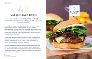 Beyond Meat
FOOD & DRINK THE FUTURE 100 105
Asia goes plant-based
Food brands are creating plant-based and
cultured-meat alternatives to target health-conscious
Asian consumers.
In mid-2020, Los Angeles-based Beyond Meat, which produces plant-based
meat alternatives, launched its Beyond Burgers in China’s Freshippo
supermarkets (also known as Hema). Asian startups are also introducing plant-
based or lab-cultivated food products as ingredients in alternative versions of
comfort food—such as bao buns, siu mai dumplings or hot pots—that can fit
easily into local cooking styles.
In recent years, with Asia’s rising per capita income, meat consumption has
gone up, but so has demand for meat alternatives. Across Asia Pacific, the
market for meat substitutes was $15.3 billion in 2019, up 4.75% from the
previous year, according to Euromonitor International.
Singapore-based startup Karana sources organic jackfruit from smallholder
farms in Sri Lanka to create its meat-like alternative to pork. Karana raised
$1.7 million in seed funding from investors including Tyson Foods and Big Idea
Ventures, with a focus on increasing commercial production and developing a
line of ready-to-cook products.
 