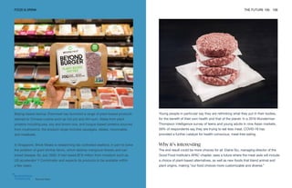 Beyond Meat
FOOD & DRINK THE FUTURE 100 106
Beijing-based startup Zhenmeat has launched a range of plant-based products
tailored to Chinese cuisine such as hot pot and dim sum. Made from plant
proteins including pea, soy and brown rice, and fungus-based proteins sourced
from mushrooms, the product range includes sausages, steaks, mooncakes
and meatballs.
In Singapore, Shiok Meats is researching lab-cultivated seafood, in part to solve
the problem of giant shrimp farms, which destroy mangrove forests and can
breed disease. By July 2020, it had raised $7.6 million from investors such as
US accelerator Y Combinator and expects its products to be available within
a few years.
Young people in particular say they are rethinking what they put in their bodies,
for the benefit of their own health and that of the planet. In a 2019 Wunderman
Thompson Intelligence survey of teens and young adults in nine Asian markets,
56% of respondents say they are trying to eat less meat. COVID-19 has
provided a further catalyst for health-conscious, meat-free eating.
Why it’s interesting
The end result could be more choices for all. Elaine Siu, managing director of the
Good Food Institute’s APAC chapter, sees a future where the meat aisle will include
a choice of plant-based alternatives, as well as new foods that blend animal and
plant origins, making “our food choices more customizable and diverse.”
 