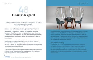 Plex'eat. Image courtesy of Christophe Gernigon Studio
FOOD & DRINK THE FUTURE 100 107
Dining redesigned
Cutlery and tableware are being reimagined to reflect
evolving dining etiquettes.
Designers are turning their attention to the table in an effort to elevate the
distanced dining experience. Design studio March Gut introduced a new
serving format in October 2020. The Alma Tray, created for the Biohotel
Schwanen in Bizau, Austria, makes serving at a distance easier. Measuring
1.2 meters long—just over Austria’s one-meter physical distance requirement—
the sleek tray means waitstaff don’t need to lean across diners to serve and
remove dishes.
Studio Boir is rethinking tabletop design with its New Normal collection.
Unveiled in October 2020, the range of high-design tableware accommodates
new ways of sharing and serving food, with sculptural pieces including divided
serving platters and elongated spoons.
“Our conceptual tableware retains that important social and cultural dimension
of dining—sharing,” studio founder Ivan Zidar explained. “Boir’s tableware
bridges the gap between intimacy and distance.”
Christophe Gernigon Studio is also working to preserve an element of intimacy
while dining out. In May 2020, the French designer revealed the Plex’eat
concept. Translucent lampshade-like hoods cover each individual diner and
their place setting, or an entire table for two, so diners don’t feel isolated when
eating out. Gernigon describes the plexiglass hoods as “elegant alternatives
that guarantee the rules of social distancing.”
Why it’s interesting
In “The Future 100: 2.0.20” we charted how restaurants were redesigning
their spaces to protect diners and adhere to social distancing measures
without diminishing the dining experience. Now, designers are focusing on
the details of dining, innovating how it looks to serve and share food. These
latest projects point to a more sophisticated and nuanced future of physically
distanced dining.
 