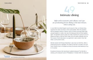 Apt. Photography by Justin De Souza
FOOD & DRINK THE FUTURE 100 109
Intimate dining
High-end restaurants and culinary start-ups
are positioning private dining as the latest luxury
when eating out.
In June 2020, the United Kingdom saw the launch of Apt, an intimate dining
experience for diners and those in their social bubbles. When the pandemic
left the hospitality industry in decline, some of London’s top high-profile chefs
grouped together to create a new way of bringing gourmets and food together
again. As regulations permit, guests can make a booking for a group of up to 10
people and select a chef from Apt’s roster, who will create a bespoke menu for
the occasion. Events take place in an apartment in east London’s Town Hall
Hotel, or at the client’s home.
Michelin-starred chef Pichaya Utharntharm, also known as Chef Pam, offers a
private dining service in Bangkok; The Table by Chef Pam is located in her own
home. Parties of four to 16 people can book an exclusive meal experience of up
to 12 courses.
Ecuadorian-American chef Jose Garces’ seafood restaurant The Olde Bar is
shaking up the restaurant scene in Philadelphia. In October 2020, the restaurant
 