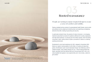 Shutterstock's color predictions for 2021 include Set Sail Champagne. Image courtesy
of Dirk Ercken and Shutterstock
CULTURE THE FUTURE 100 11
Rooted reassurance
People are turning to nature-inspired design to create
a sense of comfort and stability.
Feeling unsettled during a period of unprecedented health threats, social unrest
and political turmoil, people are hunkering down and searching out steadying
elements that offer a feeling of grounding and security.
In particularly stressful times, the practice of nature immersion—an emerging
treatment prescribed by doctors for patients suffering from anxiety, depression
and high blood pressure—is carrying over into interior spaces, which are being
cocooned in warm, earthy tones to evoke a connection to nature in a calming,
soothing environment.
Shutterstock’s color trend predictions for 2021, released in November 2020,
feature an organic-looking palette of soft whites, rich golds and deep blue-
greens. Shutterstock users’ recent download choices “are reflecting a shift in
creative thought,” says creative director Flo Lau. “They’re leaving behind the
bright, saturated hues that defined 2020 and moving toward 2021 with a rich,
natural palette that speaks to new opportunities and, more simply, a desire to
get outside.”
 