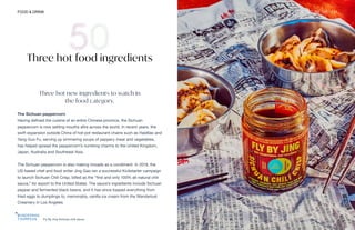 Fly By Jing Sichuan chili sauce
FOOD & DRINK THE FUTURE 100 111
Three hot food ingredients
Three hot new ingredients to watch in
the food category.
The Sichuan peppercorn
Having defined the cuisine of an entire Chinese province, the Sichuan
peppercorn is now setting mouths afire across the world. In recent years, the
swift expansion outside China of hot-pot restaurant chains such as Haidilao and
Yang Guo Fu, serving up simmering soups of peppery meat and vegetables,
has helped spread the peppercorn’s numbing charms to the United Kingdom,
Japan, Australia and Southeast Asia.
The Sichuan peppercorn is also making inroads as a condiment. In 2019, the
US-based chef and food writer Jing Gao ran a successful Kickstarter campaign
to launch Sichuan Chili Crisp, billed as the “first and only 100% all-natural chili
sauce,” for export to the United States. The sauce’s ingredients include Sichuan
pepper and fermented black beans, and it has since topped everything from
fried eggs to dumplings to, memorably, vanilla ice cream from the Wanderlust
Creamery in Los Angeles.
 