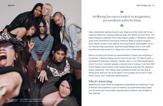 Dazed Beauty Club. Photography by Till Janz, styling by Georgia Pendlebury,
hair by Jose Quijano, makeup by Georgina Graham
BEAUTY THE FUTURE 100 117
Haus Laboratories captures founder Lady Gaga’s eccentric looks with its eye-
catching collections, meshing matte and gloss with glitters and bold liners. The
brand dropped a collection of four-way shadow palettes in November, selecting
queer artist ChrisSoFly22 and beauty influencer Biddy to explore intriguing
looks. Beauty content is also getting more experimental. Dazed Digital, known
for covering fringe subcultures, launched Dazed Beauty Club in June 2020,
providing exclusive access to a “topsy-turvy world of alternative beauty.”
What is provoking this amped-up experimentation? Experts are connecting it
to wellness. “Wearing makeup can be a form of self-care,” Dr Patricia Celan, a
psychiatrist at Dalhousie University, Canada, said in a July 2020 Dazed Beauty
article. For some, lockdown applied a renewed lens to makeup. In an April 2020
article, Vogue’s senior fashion writer Janelle Okwodu described her newfound
beauty experience: “The makeup was a confidence boost, but why stop at
feeling good when you can go for great?” And so began her journey of “high-
drama beauty” and “outlandish transformations.”
Why it’s interesting
Wellbeing has never looked so imaginative, personalized and refreshing. A year
of restraint has unleashed a burst of creativity, as experimental beauty takes
over the home and social media, inspiring beauty brands to add versatility to
their offerings.
"
Wellbeing has never looked so imaginative,
personalized and refreshing
"
 