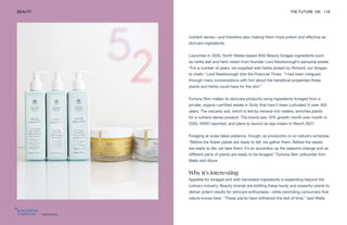 Wild Beauty
BEAUTY THE FUTURE 100 119
nutrient-dense—and therefore also making them more potent and effective as
skincare ingredients.
Launched in 2020, North Wales-based Wild Beauty forages ingredients such
as nettle leaf and herb robert from founder Lord Newborough’s personal estate.
“For a number of years, we supplied wild herbs picked by Richard, our forager,
to chefs,” Lord Newborough told the Financial Times. “I had been intrigued
through many conversations with him about the beneficial properties these
plants and herbs could have for the skin.”
Furtuna Skin makes its skincare products using ingredients foraged from a
private, organic-certified estate in Sicily that hasn’t been cultivated in over 400
years. The volcanic soil, which is fed by mineral-rich waters, enriches plants
for a nutrient-dense product. The brand saw 10% growth month over month in
2020, WWD reported, and plans to launch an eye cream in March 2021.
Foraging at scale takes patience, though, as production is on nature’s schedule.
“Before the flower petals are ready to fall, we gather them. Before the seeds
are ready to die, we take them; it’s an accordion as the seasons change and as
different parts of plants are ready to be foraged,” Furtuna Skin cofounder Kim
Walls told Allure.
Why it’s interesting
Appetite for foraged and wild-harvested ingredients is expanding beyond the
culinary industry. Beauty brands are bottling these hardy and powerful plants to
deliver potent results for skincare enthusiasts—while reminding consumers that
nature knows best. “These plants have withstood the test of time,” said Walls.
 