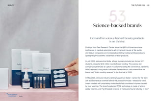 Atolla
BEAUTY THE FUTURE 100 120
Science-backed brands
Demand for science-backed beauty products
is on the rise.
Findings from Pew Research Center show that 89% of Americans have
confidence in medical scientists to act in the best interest of the public,
and beauty companies are increasingly enlisting medical professionals and
spotlighting the scientific credentials of their products.
In July 2020, skincare line Atolla, whose founders include two former MIT
students, closed a $2.5 million round of seed funding. The science-led
company experienced an uptick in customers during the coronavirus pandemic,
WWD reported, citing Atolla cofounder Ranella Hirsch, who shared that the
brand had “5x’ed monthly revenue” in the first half of 2020.
In May 2020, skincare industry darling Augustinus Bader—named for the stem
cell and biomedical scientist behind the product formulas—released a hand
cream created with proprietary molecules to help counteract dryness caused
by over washing. The brand’s patented TFC8 technology is made of amino
acids, vitamins, and “synthesized versions of molecules found naturally in skin.”
 