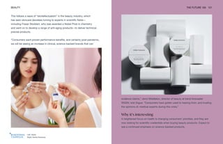 Left: Atolla
Right: Noble Panacea
BEAUTY THE FUTURE 100 121
This follows a wave of “skintellectualism” in the beauty industry, which
has seen skincare devotees turning to experts in scientific fields—
including Fraser Stoddart, who was awarded a Nobel Prize in chemistry
and went on to develop a range of anti-aging products—to deliver technical,
precise products.
“Consumers want proven performance benefits, and certainly post-pandemic,
we will be seeing an increase in clinical, science-backed brands that can
evidence claims,” Jenni Middleton, director of beauty at trend forecaster
WGSN, told Vogue. “Consumers have gotten used to hearing from, and trusting
the opinions of, medical experts during this crisis.”
Why it’s interesting
A heightened focus on health is changing consumers’ priorities, and they are
now looking for scientific credentials when buying beauty products. Expect to
see a continued emphasis on science-backed products.
 