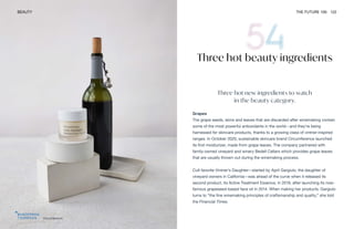 Circumference
BEAUTY THE FUTURE 100 122
Three hot beauty ingredients
Three hot new ingredients to watch
in the beauty category.
Grapes
The grape seeds, skins and leaves that are discarded after winemaking contain
some of the most powerful antioxidants in the world—and they’re being
harnessed for skincare products, thanks to a growing class of vintner-inspired
ranges. In October 2020, sustainable skincare brand Circumference launched
its first moisturizer, made from grape leaves. The company partnered with
family-owned vineyard and winery Bedell Cellars which provides grape leaves
that are usually thrown out during the winemaking process.
Cult favorite Vintner’s Daughter—started by April Gargiulo, the daughter of
vineyard owners in California—was ahead of the curve when it released its
second product, its Active Treatment Essence, in 2019, after launching its now-
famous grapeseed-based face oil in 2014. When making her products, Gargiulo
turns to “the fine winemaking principles of craftsmanship and quality,” she told
the Financial Times.
 