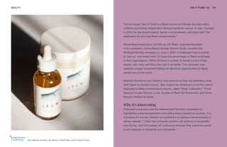 Jeln wellness products, founded by Crystal Rowe, sold on Yard & Parish
BEAUTY THE FUTURE 100 125
Toronto-based Yard & Parish is a Black-owned and female-founded online
collective promoting independent lifestyle brands for women of color. Founded
in 2019, the site stocks beauty, fashion and homeware, and dubs itself “the
destination for eco-luxe Black-owned brands.”
Demanding transparency and fed up with Black underrepresentation
in the workplace, Uoma Beauty founder Sharon Chuter launched the
#PullUpOrShutUp campaign on June 3, 2020. It challenged beauty brands
to “pull up” and reveal within 72 hours the percentages of Black employees
in their organizations. Within 24 hours a number of brands turned in their
results, with many admitting they had to do better. This campaign now
captures a larger movement fighting for economic opportunities for Black
people around the world.
Retailers Nordstrom and Sephora have announced they are dedicating more
shelf space to inclusive beauty. Teen Vogue has introduced a monthly column
dedicated to Black-owned beauty brands, called “Black is Beautiful.” Those
featured include Shontay Lundy, founder of Black Girl Sunscreen, and Trinity
Mouzon Wofford of Golde.
Why it’s interesting
Politicized consumers and the intersectional feminism movement are
highlighting underrepresentation and calling beauty brands out publicly. It is
imperative for brands, retailers and publishers to address intersectionality to
remain relevant. “I think that consumer activism will continue to accelerate,”
says Ewing, “and that people will continue to leverage their economic power
to put pressure on industries and companies.”
 