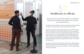 XpresCheck
BEAUTY THE FUTURE 100 127
Healthcare as selfcare
Beauty services and selfcare rituals are evolving to
incorporate elements of healthcare for elevated
personal protection.
The nebulous concept of selfcare, which has typically skewed towards wellness
and beauty, is now expanding to include physical health components.
Spas are extending their offerings beyond pampering to add COVID-19 testing
to their list of services. At the end of May 2020, airport spa chain XpresSpa—
which has a treatment menu that includes pre-flight massages and manicures—
announced the launch of new brand XpresCheck, offering rapid nasal swab
COVID-19 testing and blood antibody testing at airports. After piloting at JFK
Airport in New York City, XpresCheck has rolled out across the United States,
including the Phoenix Sky Harbor International Airport location, which opened
in November 2020.
Alongside rest and relaxation, Sha Wellness Clinic in Spain is offering peace of
mind with free COVID-19 antibody testing for guests. At the end of May 2020,
Lanserhof at the Arts Club, a luxury spa-meets-gym in London, began offering
COVID-19 antibody tests.
 
