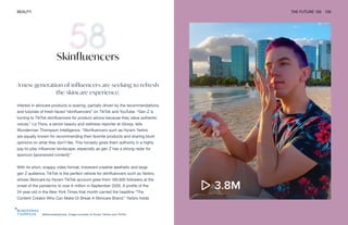 @skincarebyhyram. Image courtesy of Hyram Yarbro and TikTok
BEAUTY THE FUTURE 100 129
Skinfluencers
A new generation of influencers are seeking to refresh
the skincare experience.
Interest in skincare products is soaring, partially driven by the recommendations
and tutorials of fresh-faced “skinfluencers” on TikTok and YouTube. “Gen Z is
turning to TikTok skinfluencers for product advice because they value authentic
voices,” Liz Flora, a senior beauty and wellness reporter at Glossy, tells
Wunderman Thompson Intelligence. “Skinfluencers such as Hyram Yarbro
are equally known for recommending their favorite products and sharing blunt
opinions on what they don’t like. This honesty gives them authority in a highly
pay-to-play influencer landscape, especially as gen Z has a strong radar for
sponcon [sponsored content].”
With its short, snappy video format, irreverent creative aesthetic and large
gen Z audience, TikTok is the perfect vehicle for skinfluencers such as Yarbro,
whose Skincare by Hyram TikTok account grew from 100,000 followers at the
onset of the pandemic to over 6 million in September 2020. A profile of the
24-year-old in the New York Times that month carried the headline “The
Content Creator Who Can Make Or Break A Skincare Brand.” Yarbro holds
 