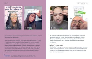 Left: @katyaniomi. Images courtesy of Katya-Niomi Henry and TikTok
Right: @yayayayoung. Images courtesy of Young-Seok Yuh and TikTok
BEAUTY THE FUTURE 100 130
It’s paying off for the skincare companies that lean in and even collaborate
with young customers who are removing the veil from the beauty industry.
Traackr reported that skincare brand CeraVe enjoyed a significant bump
in sales following a 67% rise in influencer mentions in 2020, according to
the Guardian.
Why it’s interesting
Whether they’re heritage companies or up-and-coming new entrants, cosmetics
brands are tasked with wooing savvier, more discerning shoppers in the gen Z
cohort who are turning to short videos for more than just entertainment—they
want no-nonsense education.
big-name brands to uncompromising standards in his product reviews, and he’s
not afraid to slay sacred cows.
Yarbro isn’t alone in his approach. Katya-Niomi Henry (@katyaniomi) is a rising
17-year-old skinfluencer based in Ontario, Canada, with 140,000 followers
on TikTok. Henry helps her fans avoid paying too much for miracle serums,
instead unpacking the ingredient list of popular brands available at retailers
such as Costco and Walmart. Former beauty sales rep Young-Seok Yuh has
amassed more than a million followers on TikTok for his frank, humor-filled
take on skincare education and product effectiveness, telling his readers,
“I have no filter.”
 
