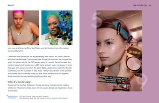 Left: Tanya Compas. Image courtesy of Instagram
Right: Backstage at Miu Miu SS21. Image courtesy of Instagram via Pat McGrath
BEAUTY THE FUTURE 100 132
over eyes and brows at Dries Van Noten, and did brushed-out, ultra-natural
brows at Blumarine.
Celebrities and influencers are experimenting with brows, too. Actor, director
and producer Michaela Coel sported pink brows that matched her cropped hair
when she gave a talk for the GQ Heroes series in London. Tanya Compas, the
London-based youth worker and LGBT rights activist, wears her brows in tones
that span pink, green and silver. As Jared Bailey, global brow expert for Benefit
Cosmetics, told the Guardian in May 2020, “filling in your brows is the quickest
and easiest way to instantly make you look more polished and put together.
Brow products are now replacing lipsticks in that way.”
Why it’s interesting
Brows are the new lips. Statement brows are being championed by makeup
artists and influencers whose looks for the season ahead are shaped by a focus
on the eyes.
 