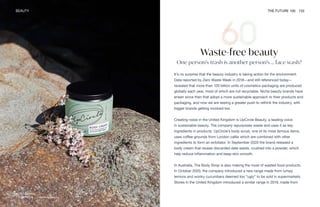 UpCircle Beauty
BEAUTY THE FUTURE 100 133
Waste-free beauty
One person’s trash is another person’s … face wash?
It’s no surprise that the beauty industry is taking action for the environment.
Data reported by Zero Waste Week in 2018—and still referenced today—
revealed that more than 120 billion units of cosmetics packaging are produced
globally each year, most of which are not recyclable. Niche beauty brands have
arisen since then that adopt a more sustainable approach to their products and
packaging, and now we are seeing a greater push to rethink the industry, with
bigger brands getting involved too.
Creating noise in the United Kingdom is UpCircle Beauty, a leading voice
in sustainable beauty. The company repurposes waste and uses it as key
ingredients in products. UpCircle’s body scrub, one of its most famous items,
uses coffee grounds from London cafés which are combined with other
ingredients to form an exfoliator. In September 2020 the brand released a
body cream that reuses discarded date seeds, crushed into a powder, which
help reduce inflammation and keep skin smooth.
In Australia, The Body Shop is also making the most of wasted food products.
In October 2020, the company introduced a new range made from lumpy
lemons and wonky cucumbers deemed too “ugly” to be sold in supermarkets.
Stores in the United Kingdom introduced a similar range in 2019, made from
 