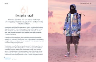 The Fabricant
RETAIL THE FUTURE 100 136
Escapist retail
Virtual wardrobes and fantastical backdrops
are engaging shoppers’ imaginations—and dissolving
retail boundaries.
Digital fashion and virtual spaces are getting dreamy, transporting shoppers to
utopic destinations for otherworldly escapes. “It’s a rebellion against minimal,
clean Airbnb-chic and a return to craftsmanship with an escapist and silly
edge,” Kate Machtiger, founder of Extra Terrestrial Studio, tells Wunderman
Thompson Intelligence.
In March 2020, Shanghai-based digital platform Xcommons partnered with
retailer ICY to showcase a virtual runway show. The immersive 3D showcase for
emerging designers transported viewers to a parallel universe of cavernous pink
rooms and winding sage-green paths.
Virtual fashion house The Fabricant produces one-of-a-kind designs that only
exist digitally. Using 3D modeling software, it meticulously creates outfits for
customers’ avatars to wear in digital environments such as social media or
gaming. The brand presents its creations against dream-like settings such as
pink sand deserts and intergalactic terrains, which reflect its level of visionary
craftsmanship. The company has seen a spike in interest during the pandemic.
 