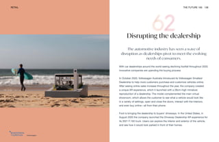 Volkswagen
RETAIL THE FUTURE 100 139
Disrupting the dealership
The automotive industry has seen a wave of
disruption as dealerships pivot to meet the evolving
needs of consumers.
With car dealerships around the world seeing declining footfall throughout 2020,
innovative companies are upending the buying process.
In October 2020, Volkswagen Australia introduced its Volkswagen Smallest
Dealership to help more customers purchase and customize vehicles online.
After seeing online sales increase throughout the year, the company created
a unique AR experience, which it launched with a 28cm-high miniature
reproduction of a dealership. The model complemented the main virtual
showroom, which allows the customer to see what a vehicle would look like
in a variety of settings, open and close the doors, interact with the interiors,
and even buy online—all from their phone.
Ford is bringing the dealership to buyers’ driveways. In the United States, in
August 2020 the company launched the Driveway Dealership AR experience for
its 2021 F-150 truck. Users can explore the interior and exterior of the vehicle,
and see how it would look parked in front of their homes.
 