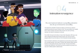Star Trek: Lower Decks. Images courtesy of CBS
CULTURE THE FUTURE 100 14
Animation resurgence
The entertainment industry is propelling animation
into the go-to format for storytelling.
The demand for animated TV shows for adults is on the rise as a result of
quarantine grinding live-action filming to a halt. This has provided much-needed
time in which animators have been able to flourish and, even as filming
resumes, the medium’s renaissance continues.
From CBS’s Tooning Out the News to Hulu’s Solar Opposites, 2020 was a ripe
year for debuting animated shows aimed at grown-ups. Even live-action
programs Black-ish and One Day at a Time introduced animated episodes.
One of animation’s attractions is the appearance of provocative guests. Black-
ish’s animated episode, which aired in October 2020, features Stacey Abrams,
founder of voting rights advocacy group Fair Fight. Tooning Out the News
includes Alan Dershowitz, the Harvard Law School professor and lawyer who
was part of Jeffrey Epstein’s defense team.
 