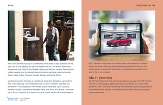 Left: Volkswagen
Right: Kia
RETAIL THE FUTURE 100 140
Part of the benefit of going to a dealership is the ability to ask questions on the
spot. Kia is now offering this service digitally with its Live Stream Showroom,
launched in July 2020 for the Middle Eastern and African markets. Personalized
virtual viewings and on-demand demonstrations are being rolled out across
Qatar, Saudi Arabia, Pakistan, Kuwait, Bahrain and South Africa.
Looking to eschew the idea of a traditional dealership altogether, Lynk & Co’s
first venue opening, The Amsterdam Club, is more members’ club than car
showroom—and proposes a new model for car ownership. Lynk & Co was
formed through a partnership between Geely and Volvo, and its first connected
car is the 01 compact SUV hybrid or plug-in hybrid, which will hit the market in
2021. Members of the club can choose either full ownership or shared
renting schemes, offering a more sustainable approach to driving. The
rental process is simple for both sides, with handover processed via an
app or the in-car console.
Why it’s interesting
As with many industries, the car buying category has seen the shift towards
interactive and engaging digital experiences accelerate as a result of the
pandemic. With consumers expecting more seamless purchasing processes
and flexible renting models, car dealerships are overhauling the traditional
buying experience.
 