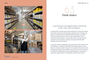 Whole Foods Market
RETAIL THE FUTURE 100 141
Dark stores
A new format is emerging for bricks-and-mortar
retail—stores with no shoppers.
Throughout 2020, retailers saw their sales migrate online. In May 2020, internet
sales made up 32.8% of all UK retail sales, compared to 19% in February the
same year, the British Office for National Statistics reported. In the United
States, ecommerce sales rose by 31.9% in the second quarter of 2020,
compared to the first quarter, to a value of $211.5 billion, and rose by 44.5%
compared to the same period a year ago, according to November 2020
estimates from the Census Bureau.
In response, retailers are adopting the dark store format, which caters to online
order fulfillment. In September 2020, Whole Foods Market opened a store in
New York City that is closed to the public. The company’s first online-only store
is designed expressly for order fulfillment and pick-up. Gone are the make-your-
own salad bars, coffee stations and eye-catching displays. In their place are
longer aisles, bigger freezers, and refrigerated coolers for fresh produce.
 