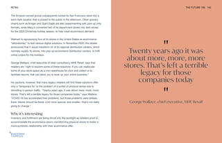 "
Twenty years ago it was
about more, more, more
stores. That’s left a terrible
legacy for those
companies today
"
George Wallace, chief executive, MHE Retail
RETAIL THE FUTURE 100 142
The Amazon-owned grocer subsequently turned its San Francisco store into a
semi-dark location that is closed to the public in the afternoon. Other grocery
chains such as Kroger and Giant Eagle are also experimenting with pick-up only
formats, while Macy’s converted two of its department stores into dark stores
for the 2020 Christmas holiday season, to help meet ecommerce demand.
Walmart is repurposing four of its stores in the United States as ecommerce
“laboratories,” to test various digital solutions. In November 2020, the retailer
announced that it would transform 42 of its regional distribution centers, which
normally supply its stores, into pop-up ecommerce distribution centers, to fulfil
online orders for the holidays.
George Wallace, chief executive of retail consultancy MHE Retail, says that
retailers are “right to explore some of these solutions. If you can reallocate
some of your store space as a mini-warehouse for click and collect or to
facilitate returns, that can allow you to lever up your online business.”
He cautions, however, that many legacy retailers will find these solutions offer
only a “temporary fix” to the problem of a surfeit of physical stores due to
dwindling in-person traffic. “Twenty years ago, it was about more, more, more
stores. That’s left a terrible legacy for those companies today,” says Wallace.
“COVID-19 has accelerated their problems, but those problems were already
there. Stores should be fewer, a bit more special, and smaller—that’s not really
going to change.”
Why it’s interesting
Inventory and fulfillment are being thrust into the spotlight as retailers pivot to
accommodate the ecommerce boom, transforming physical stores to foster a
more symbiotic relationship with their ecommerce offer.
 