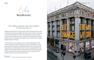 Project Earth by Selfridges. Image courtesy of Selfridges
RETAIL THE FUTURE 100 143
Retail reset
How will the pandemic shape the evolution
of retail experiences?
Despite the hope that 2021 will bring looser COVID-19 restrictions and a return
to social life, consumers and retailers will continue to be mindful of minimizing
touch and close contact with others. For stores looking to entice customers
to shop in person rather than online, a demand for IRL experiences that place
hygiene high on the agenda has dovetailed with the ongoing trend for creating
physical spaces with impact.
“Online avenues can only provide so much,” says Kate Machtiger, founder
of Extra Terrestrial, a studio that designs and creates “‘deep space’—surreal
places that build connection through exploration and play.” She explains that
the experience of interacting with product in person is irreplaceable for many
people. “As remote work continues, ‘third spaces’ that filled the time between
work and home will become ‘second spaces’—places for escape from the
blurred boundaries and monotony of work/home.”
 