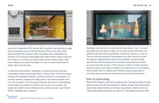 Project Earth by Selfridges. Image courtesy of Selfridges
RETAIL THE FUTURE 100 144
Launched in September 2020, the new MAC Innovation Lab cosmetics concept
store incorporates myriad touch-free elements. Plans for the store, which
opened at New York’s Queens Center, had already been made before the
pandemic hit. Its physical-meets-digital ethos offers stations where consumers
can virtually try on products or looks created by local makeup artists, while
those looking for the perfect foundation can use an infrared touchscreen to
shade-match their skin tone.
In response to the pandemic, Selfridges in London announced a five-year
sustainability initiative called Project Earth in August 2020. This will encompass
working with sustainable materials, prioritizing circularity in consumption—for
example, repairing, reselling and renting goods—and putting longevity at the
core of its business. “Out of the global pandemic has come an understanding
of how fragile and complex our systems are, but also how our planet and
people can benefit if we act collectively with a shared purpose,” says Alannah
Weston, Selfridges group chairman.
Machtiger notes that when it comes to future store design, “even if we can’t
physically touch the walls of a store, we can create spaces with gravity and
substance that generate strong feelings—whether they excite us or calm us.”
This new retail experience will make greater use of sight, sound and smell,
she explains. Materials will be used to convey tactility; sound will create
opportunities both for escape and to be present; while smell can be used
as a strong reminder of place. “I think relying on crowds to create a dynamic
experience was a crutch and I’m excited to see brands focus on the individual
moment rather than on creating hype. Whether through escape pods or
immersive visual moments, the best experiences will have power alone.”
Why it’s interesting
While COVID-19 dealt a hard blow to physical retail, it has also brought into sharp
relief the power of an IRL retail experience. Whether through more individualized
experiences, digital elements, or inspiring, unique design, retailers will strive to
make physical retail experiences truly stand out, while keeping customers safe.
 