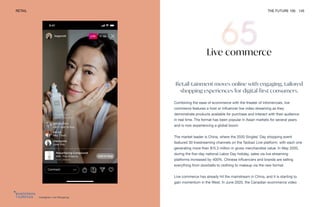 Instagram Live Shopping
RETAIL THE FUTURE 100 145
Live commerce
Retail-tainment moves online with engaging, tailored
shopping experiences for digital-first consumers.
Combining the ease of ecommerce with the theater of infomercials, live
commerce features a host or influencer live video streaming as they
demonstrate products available for purchase and interact with their audience
in real time. The format has been popular in Asian markets for several years
and is now experiencing a global boom.
The market leader is China, where the 2020 Singles’ Day shopping event
featured 30 livestreaming channels on the Taobao Live platform, with each one
generating more than $15.3 million in gross merchandise value. In May 2020,
during the five-day national Labor Day holiday, sales via live streaming
platforms increased by 400%. Chinese influencers and brands are selling
everything from doorbells to clothing to makeup via the new format.
Live commerce has already hit the mainstream in China, and it is starting to
gain momentum in the West. In June 2020, the Canadian ecommerce video
 