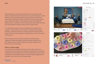 Livescale
RETAIL THE FUTURE 100 146
streaming platform Livescale announced the launch of a partnership with
Shopify, the ecommerce platform of choice for many small businesses, in North
America. Livescale had seen a fivefold increase in business requests since
March 2020, as reported by Glossy in July 2020, with many big-name beauty
brands turning to the platform. Urban Decay’s US site, NYX Professional
Makeup, Kiehl’s, It Cosmetics, and cult skincare brand Shani Darden all hosted
their first livestreamed shopping events through Livescale in 2020.
“For industries like makeup and color, livestreaming is just going to grow
and grow,” Crisanta German, senior director of marketing at Shani Darden,
told Glossy. “Watching someone do a makeup tutorial live and being able to
interact with them and ask questions is something that you can’t do on a static
YouTube video.”
Social media sites are also looking to expand their retail offerings by
integrating livestreamed shopping. Facebook launched Facebook Shop
and Instagram Shop in May 2020, adding live shopping capabilities over
the summer in the United States.
Why it’s interesting
Live commerce is competing with bricks-and-mortar retail, and its rise in
popularity shows that customers are still eager to engage with the combination
of entertainment and shopping that in-store experiences offer. Access to brand
ambassadors and influencers provides a new level of brand engagement that
consumers crave—and can’t find in a physical store.
 