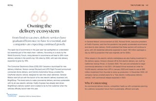 Brightdrop EV600 by General Motors
RETAIL THE FUTURE 100 147
Owning the
delivery ecosystem
From food to vaccines, delivery services have
graduated from nice-to-have to essential, and
companies are expecting continued growth.
The rapid rise of ecommerce in the past year has spotlighted an understated
but essential part of the retail chain—delivery. According to a study by the
World Economic Forum, rising demand in ecommerce will lead to 36% more
delivery vehicles in the world’s top 100 cities by 2030, with last-mile delivery
expected to grow by 78%.
The Consumer Electronics Show (CES) 2021 became a launchpad for new
delivery initiatives. Verizon-owned Skyward and UPS Flight Forward announced
connected drone delivery, and Cenntro Automotive Group unveiled the
CityPorter electric vehicle, designed for last-mile urban deliveries. General
Motors went all out with the launch of its new electric delivery business unit,
BrightDrop. The brand aims to make commercial delivery services sustainable
with its all-new electric vehicles. FedEx Express has already test-driven
BrightDrop’s delivery system and is slated to be its first customer when the
vehicles officially launch later this year.
In General Motors’ announcement at CES, Richard Smith, executive president
at FedEx Express, said that the pandemic has greatly accelerated ecommerce
and door-to-door delivery. Smith predicted that these sectors will continue to
grow, with US residential deliveries expected to reach 100 million packages a
day by 2023 (a projection that was originally set for 2026.)
Other players in the electric vehicle marketplace are also fueling investment in
the delivery space. Amazon showed off its first electric delivery van, built by
Californian startup Rivian, in October 2020. The vans are scheduled to begin
commercial deliveries in mid 2021. UK-based Arrival received an order for
10,000 electric vehicles from UPS in January 2020 and hopes to use an $85
million investment from Hyundai to ramp up production. In December 2020, US
company Canoo unveiled plans for a “fully electric multipurpose delivery
vehicle,” with commercial release expected in 2023.
Why it’s interesting
As commercial delivery booms, competition heats up with companies planning
for a delivery ecosystem future that is sustainable, efficient and safe.
 