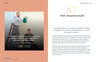 DMS ShopHERE
RETAIL THE FUTURE 100 148
Anti-Amazon retail
Growing backlash to Amazon’s monopoly of online
shopping carts is driving small businesses to seek
alternative solutions.
The shift to ecommerce has accelerated by five years thanks to the pandemic,
according to IBM. One of the prime beneficiaries of this shift has been Amazon,
whose sales increased by 40% in the second quarter of 2020 compared to
2019. At the same time, small businesses with limited online presence have
suffered greatly as footfall to bricks-and-mortar stores has dropped.
There has been a growing consumer backlash to Amazon’s dominance in the
ecommerce arena, with hashtags such as #boycottamazon trending on
Instagram and Twitter. Seizing an opportunity to lure disenchanted consumers
away from Amazon, small and medium-sized enterprises (SMEs) with limited
online presence are looking to new ecommerce partners to sell their products
to new customers.
 