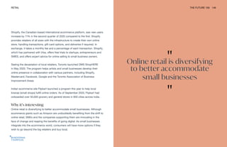 "
Online retail is diversifying
to better accommodate
small businesses
"
RETAIL THE FUTURE 100 149
Shopify, the Canadian-based international ecommerce platform, saw new users
increase by 71% in the second quarter of 2020 compared to the first. Shopify
provides retailers of all sizes with the infrastructure to create their own online
store, handling transactions, gift-card options, and deliveries if required. In
exchange, it takes a monthly fee and a percentage of each transaction. Shopify,
which has partnered with Visa, offers free trials to startups, entrepreneurs and
SMES, and offers expert advice for online selling to small business owners.
Seeing the devastation of local retailers, Toronto launched DMS ShopHERE
in May 2020. The program helps artists and small businesses develop their
online presence in collaboration with various partners, including Shopify,
Mastercard, Facebook, Google and the Toronto Association of Business
Improvement Areas.
Indian ecommerce site Flipkart launched a program this year to help local
kiranas (small shops) fulfill online orders. As of September 2020, Flipkart had
onboarded over 50,000 grocery and general stores in 850 cities across India.
Why it’s interesting
Online retail is diversifying to better accommodate small businesses. Although
ecommerce giants such as Amazon are undoubtedly benefiting from the shift to
online retail, SMEs and the companies supporting them are innovating in the
face of change and reaping the benefits of going digital. As small businesses
integrate into the ecommerce world, consumers will have more options if they
wish to go beyond the big retailers and buy local.
 
